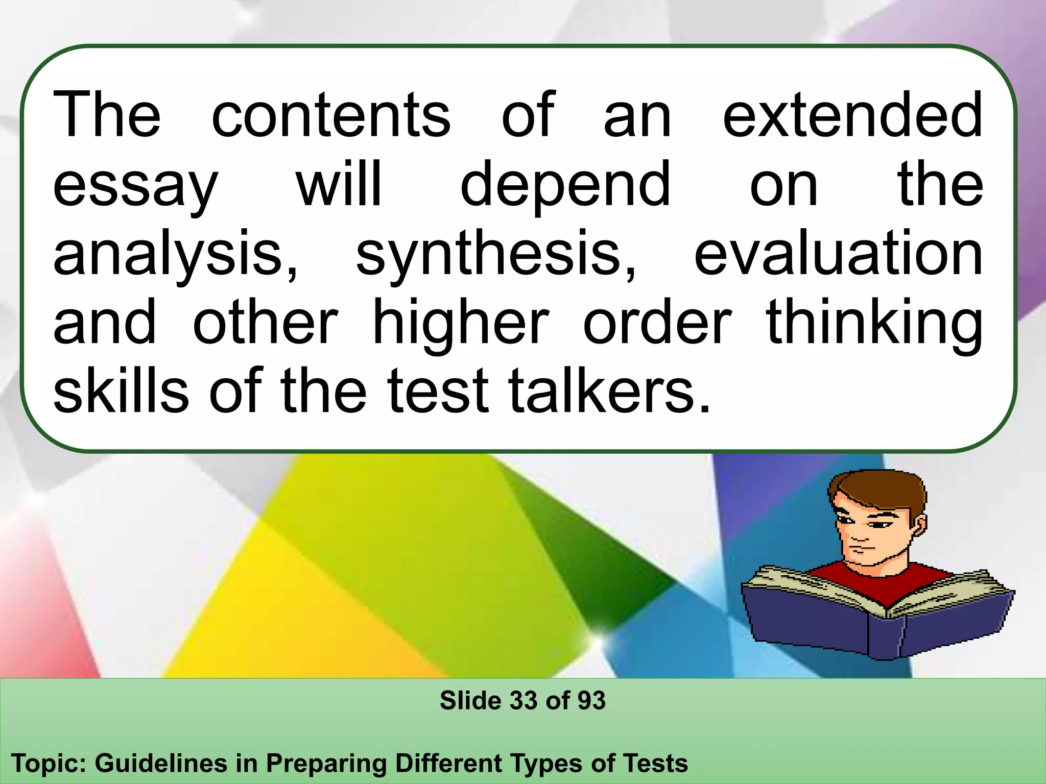 The contents of an extended
essay will depend on the
analysis, synthesis, evaluation
and other higher order thinking
skills of the test talkers.
Slide 33 of 93
Topic: Guidelines in Preparing Different Types of Tests
 