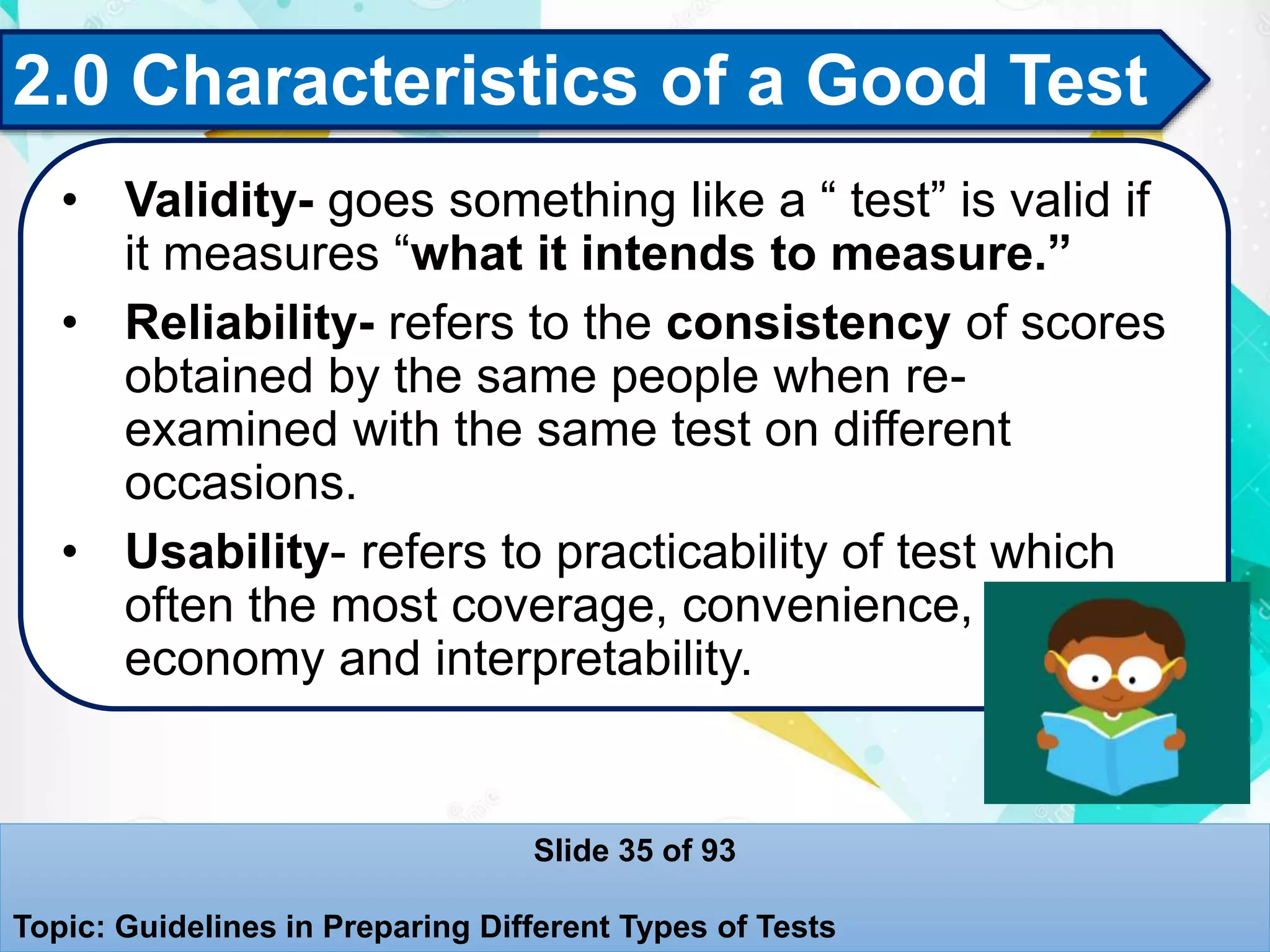 2.0 Characteristics of a Good Test
• Validity- goes something like a “ test” is valid if
it measures “what it intends to measure.”
• Reliability- refers to the consistency of scores
obtained by the same people when re-
examined with the same test on different
occasions.
• Usability- refers to practicability of test which
often the most coverage, convenience,
economy and interpretability.
Slide 35 of 93
Topic: Guidelines in Preparing Different Types of Tests
 