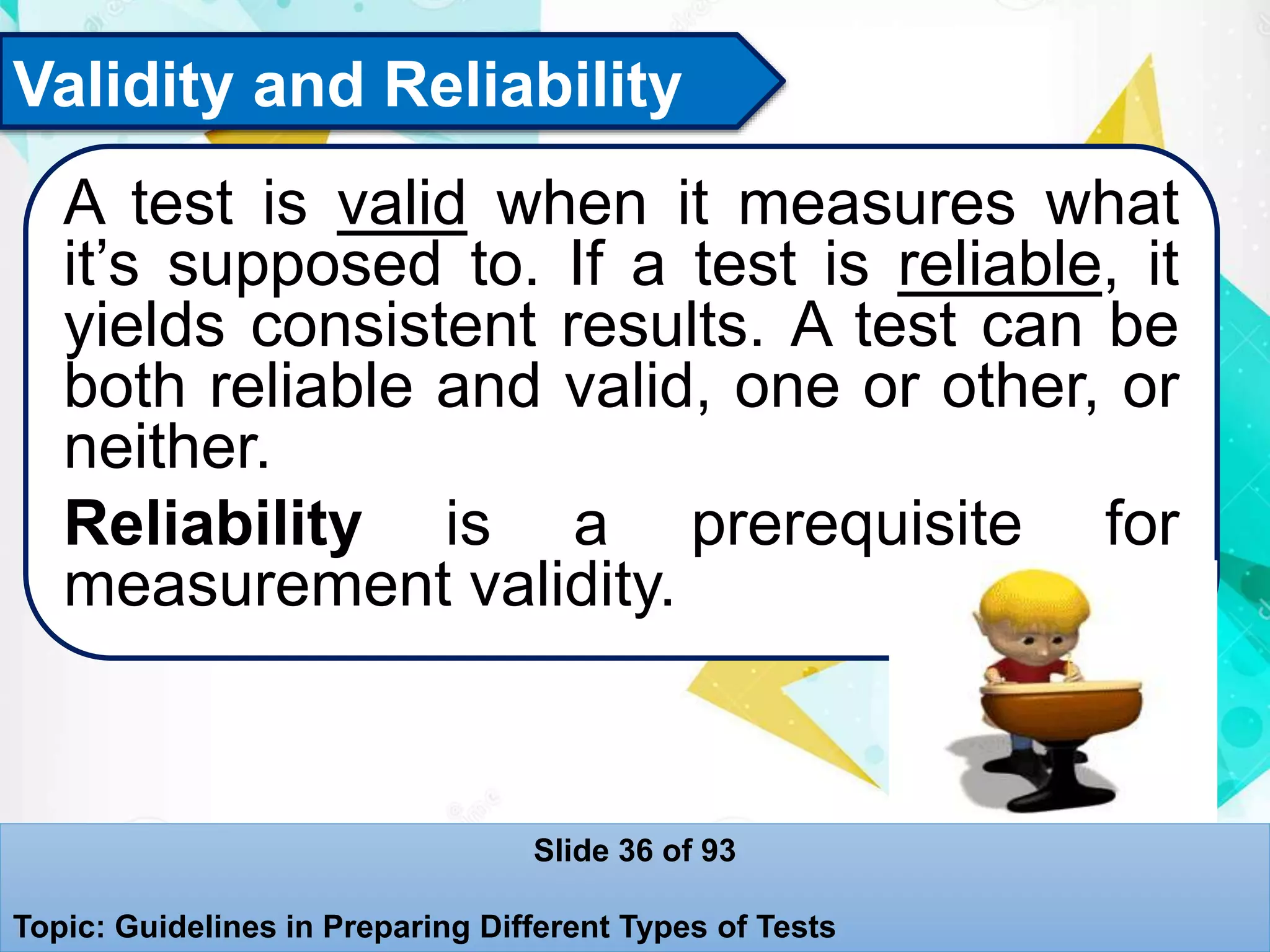 Validity and Reliability
A test is valid when it measures what
it’s supposed to. If a test is reliable, it
yields consistent results. A test can be
both reliable and valid, one or other, or
neither.
Reliability is a prerequisite for
measurement validity.
Slide 36 of 93
Topic: Guidelines in Preparing Different Types of Tests
 