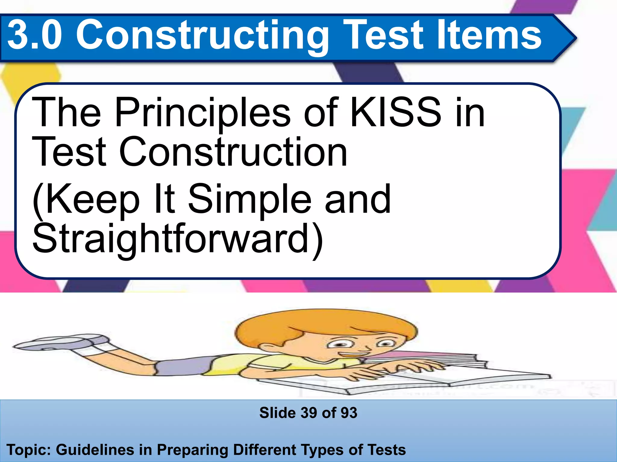 3.0 Constructing Test Items
The Principles of KISS in
Test Construction
(Keep It Simple and
Straightforward)
Slide 39 of 93
Topic: Guidelines in Preparing Different Types of Tests
 