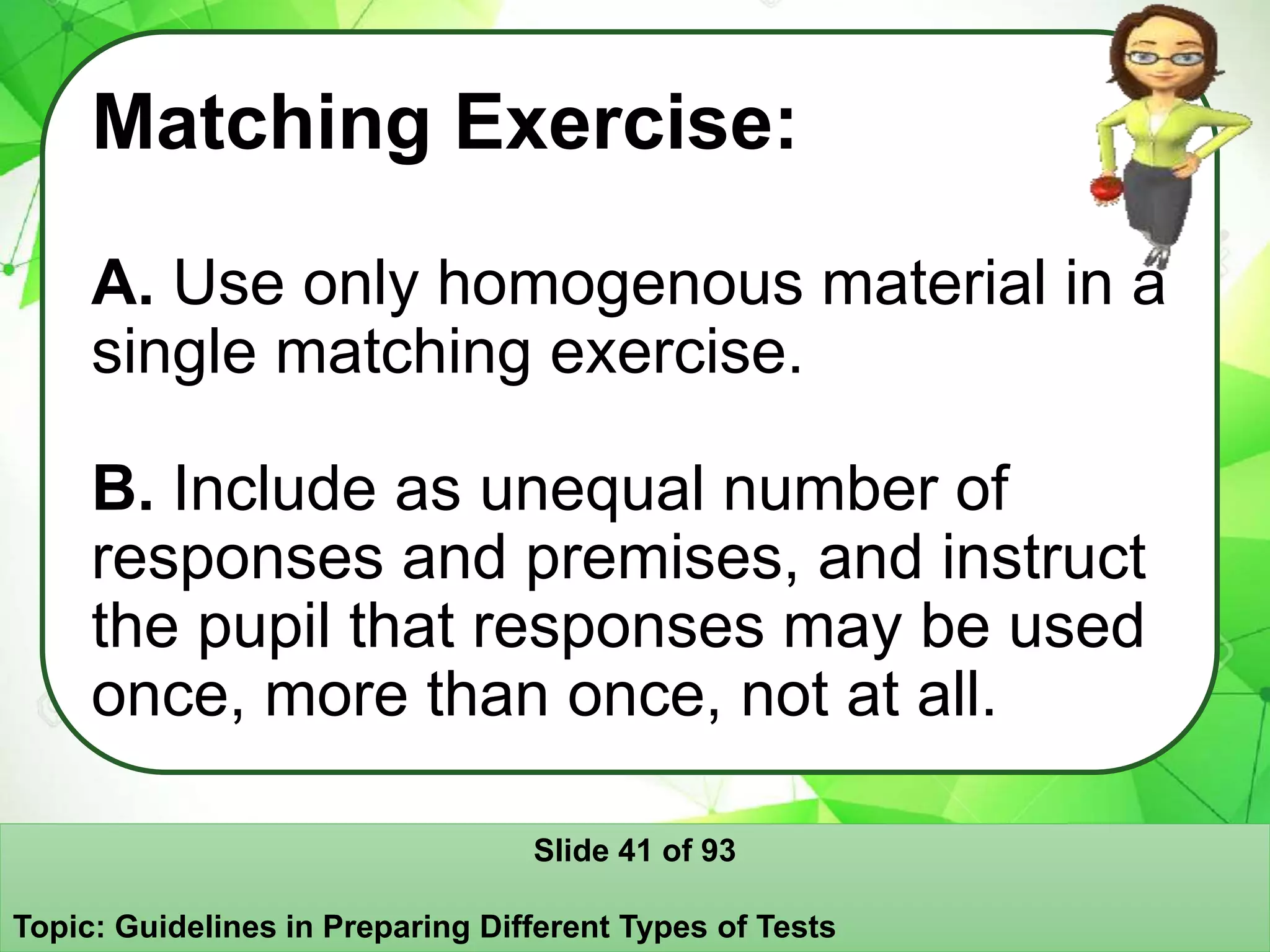 Matching Exercise:
A. Use only homogenous material in a
single matching exercise.
B. Include as unequal number of
responses and premises, and instruct
the pupil that responses may be used
once, more than once, not at all.
Slide 41 of 93
Topic: Guidelines in Preparing Different Types of Tests
 