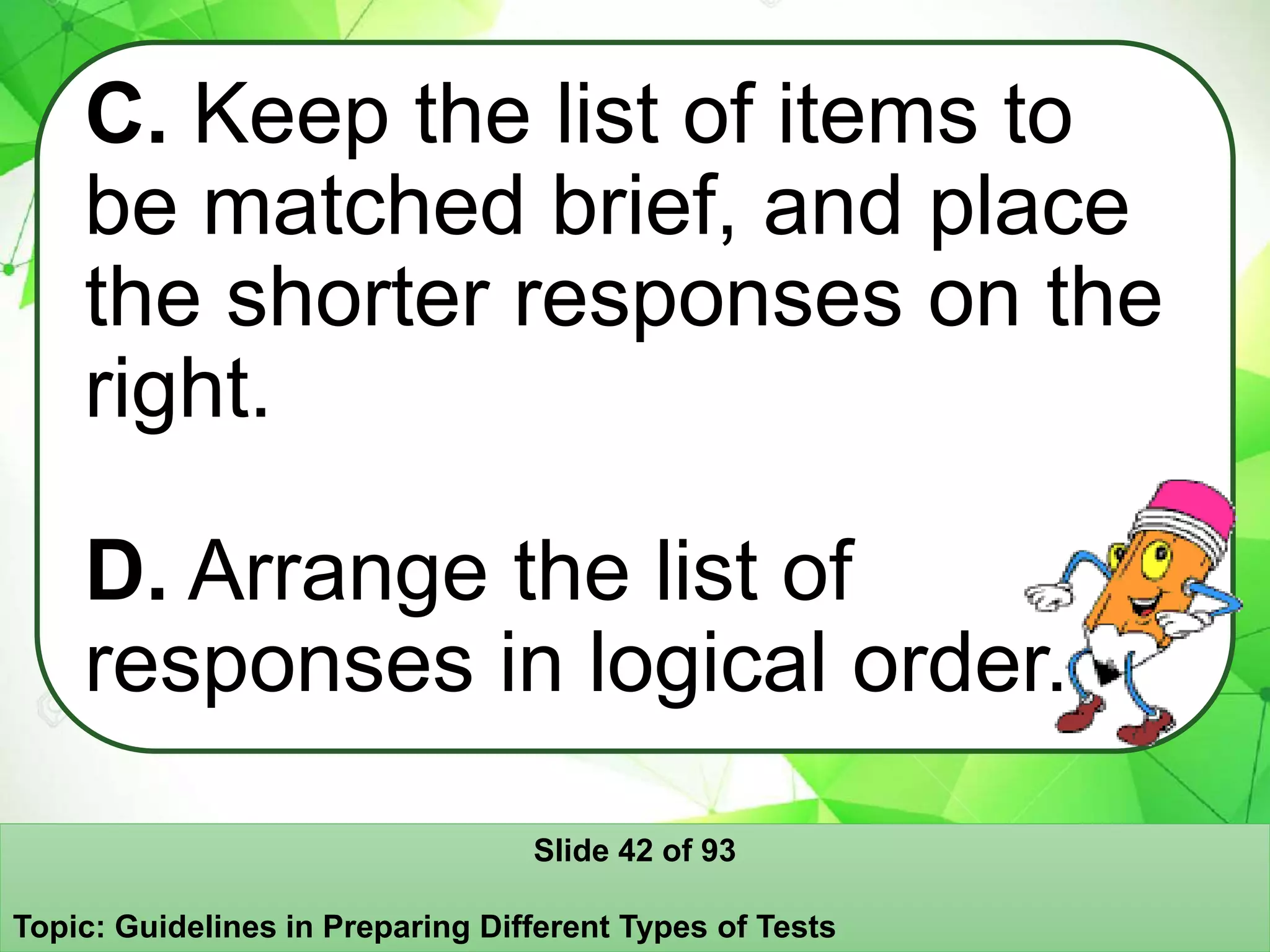 C. Keep the list of items to
be matched brief, and place
the shorter responses on the
right.
D. Arrange the list of
responses in logical order.
Slide 42 of 93
Topic: Guidelines in Preparing Different Types of Tests
 