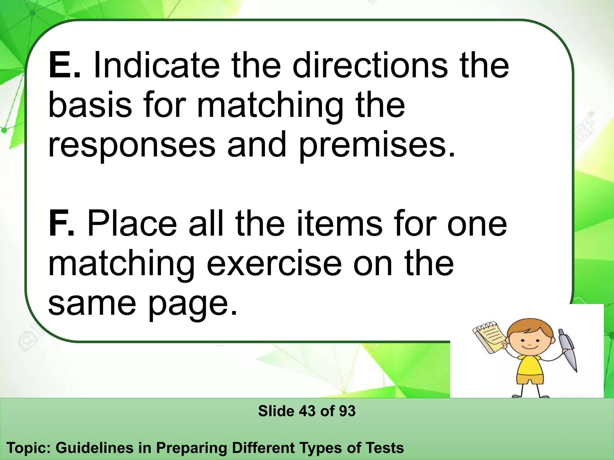 E. Indicate the directions the
basis for matching the
responses and premises.
F. Place all the items for one
matching exercise on the
same page.
Slide 43 of 93
Topic: Guidelines in Preparing Different Types of Tests
 