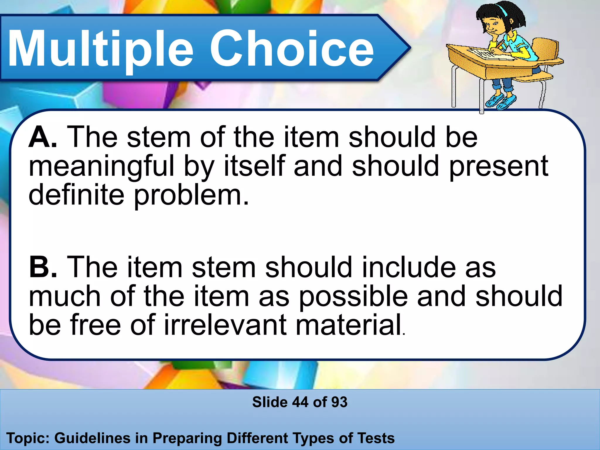 Multiple Choice
A. The stem of the item should be
meaningful by itself and should present
definite problem.
B. The item stem should include as
much of the item as possible and should
be free of irrelevant material.
Slide 44 of 93
Topic: Guidelines in Preparing Different Types of Tests
 