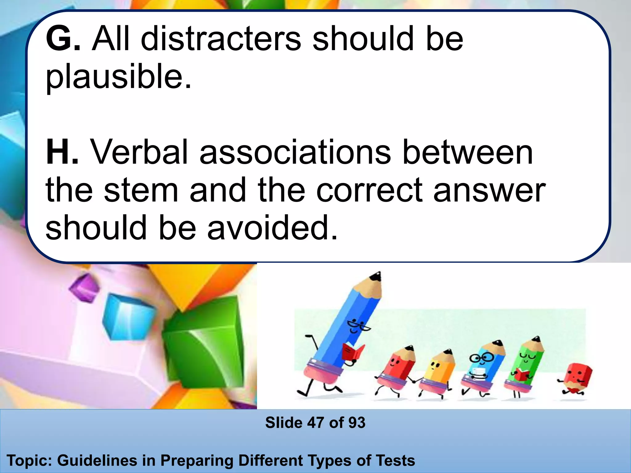 G. All distracters should be
plausible.
H. Verbal associations between
the stem and the correct answer
should be avoided.
Slide 47 of 93
Topic: Guidelines in Preparing Different Types of Tests
 