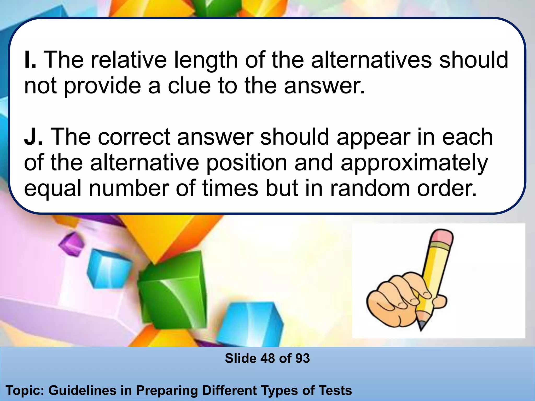 I. The relative length of the alternatives should
not provide a clue to the answer.
J. The correct answer should appear in each
of the alternative position and approximately
equal number of times but in random order.
Slide 48 of 93
Topic: Guidelines in Preparing Different Types of Tests
 