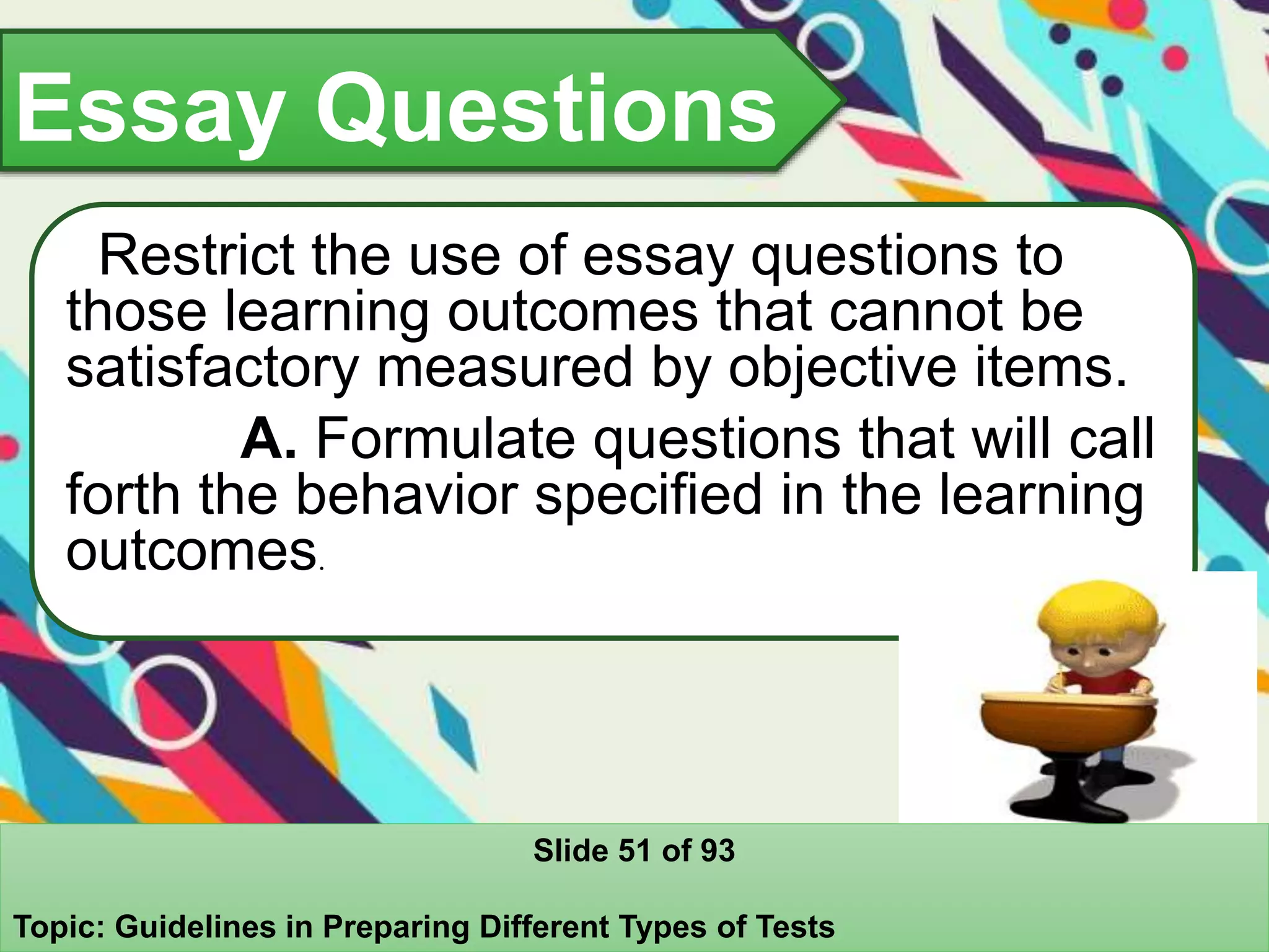 Essay Questions
Restrict the use of essay questions to
those learning outcomes that cannot be
satisfactory measured by objective items.
A. Formulate questions that will call
forth the behavior specified in the learning
outcomes.
Slide 51 of 93
Topic: Guidelines in Preparing Different Types of Tests
 