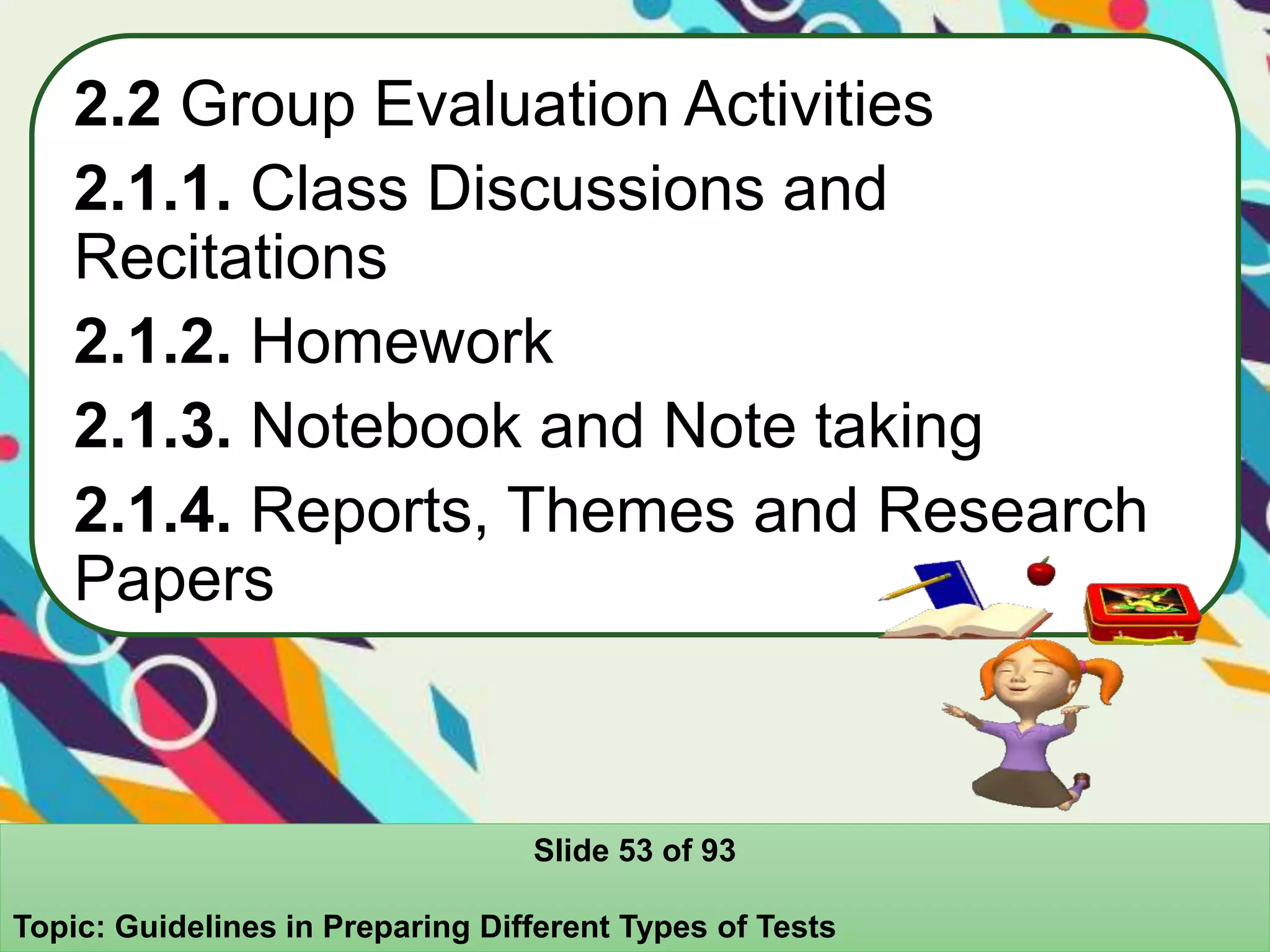 2.2 Group Evaluation Activities
2.1.1. Class Discussions and
Recitations
2.1.2. Homework
2.1.3. Notebook and Note taking
2.1.4. Reports, Themes and Research
Papers
Slide 53 of 93
Topic: Guidelines in Preparing Different Types of Tests
 