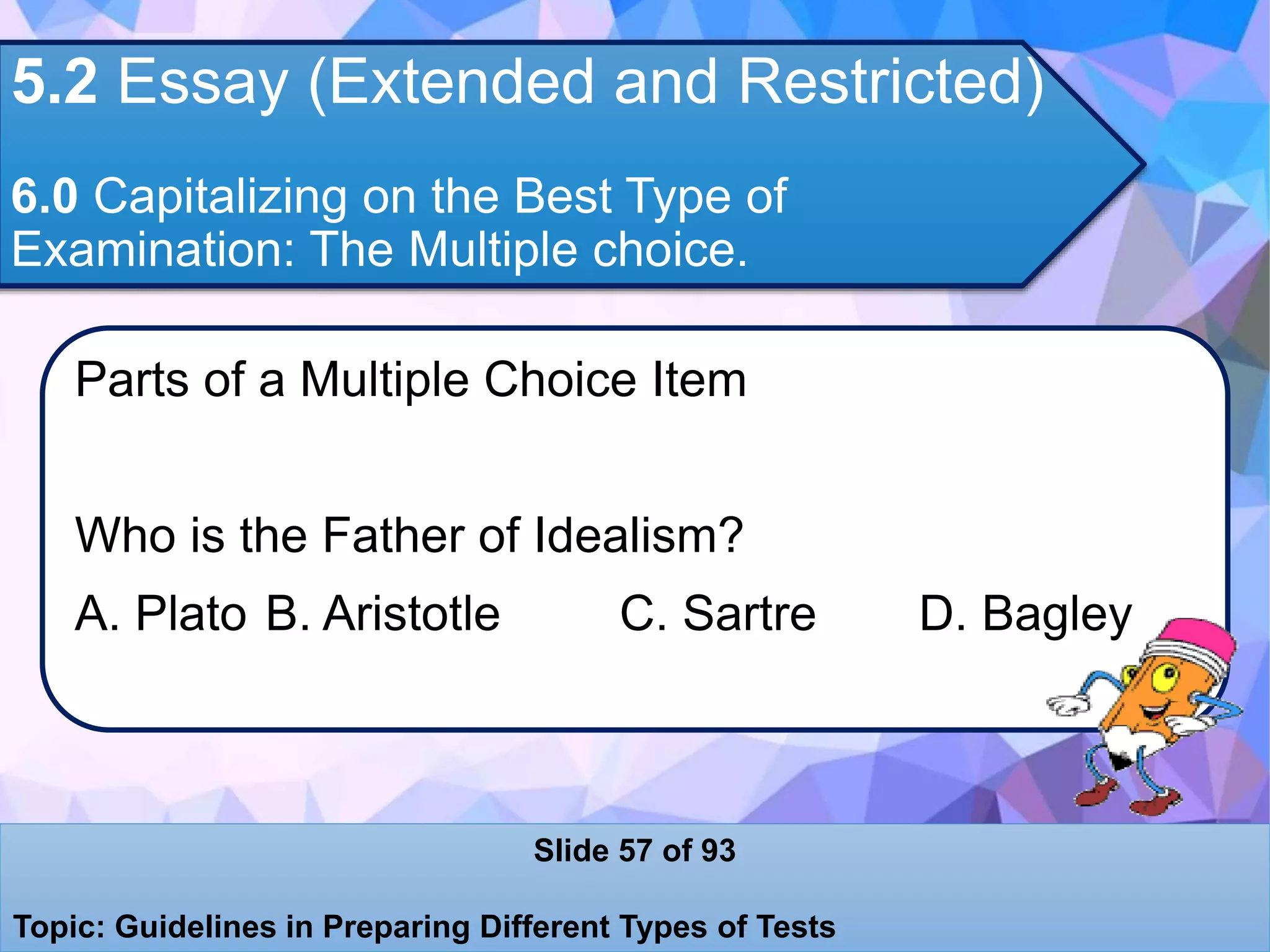 5.2 Essay (Extended and Restricted)
6.0 Capitalizing on the Best Type of
Examination: The Multiple choice.
Parts of a Multiple Choice Item
Who is the Father of Idealism?
A. Plato B. Aristotle C. Sartre D. Bagley
Slide 57 of 93
Topic: Guidelines in Preparing Different Types of Tests
 
