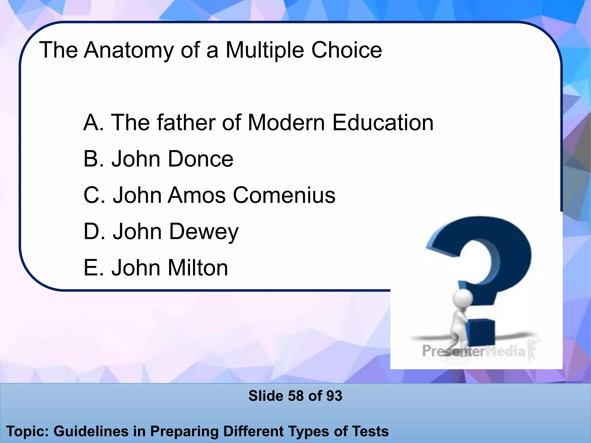 The Anatomy of a Multiple Choice
A. The father of Modern Education
B. John Donce
C. John Amos Comenius
D. John Dewey
E. John Milton
Slide 58 of 93
Topic: Guidelines in Preparing Different Types of Tests
 