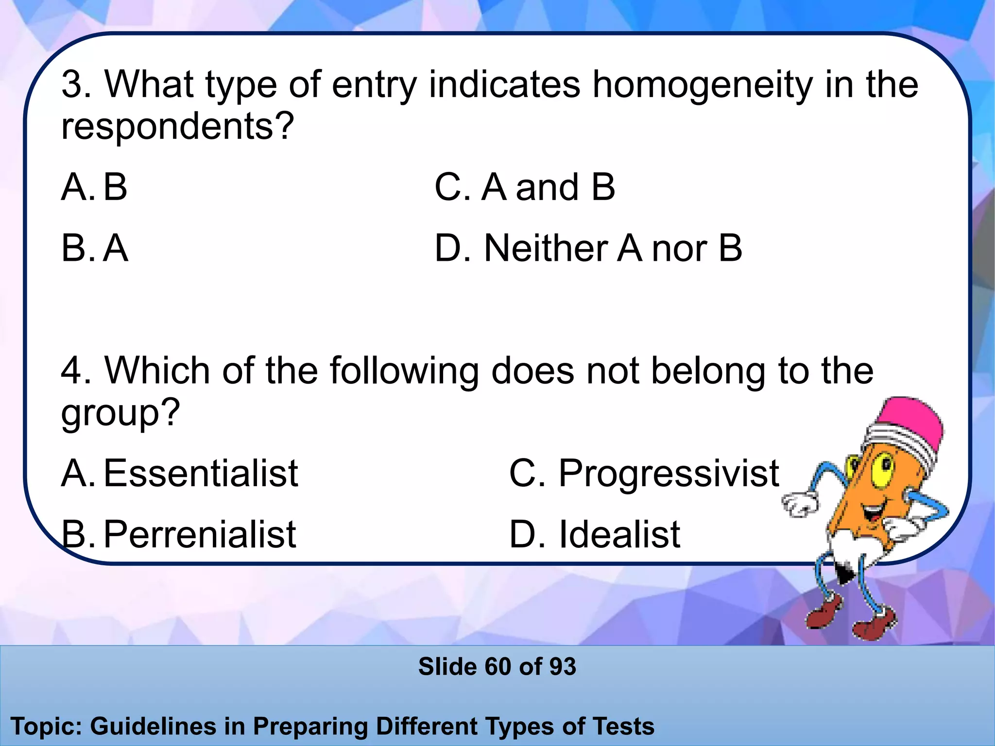 3. What type of entry indicates homogeneity in the
respondents?
A.B C. A and B
B.A D. Neither A nor B
4. Which of the following does not belong to the
group?
A.Essentialist C. Progressivist
B.Perrenialist D. Idealist
Slide 60 of 93
Topic: Guidelines in Preparing Different Types of Tests
 