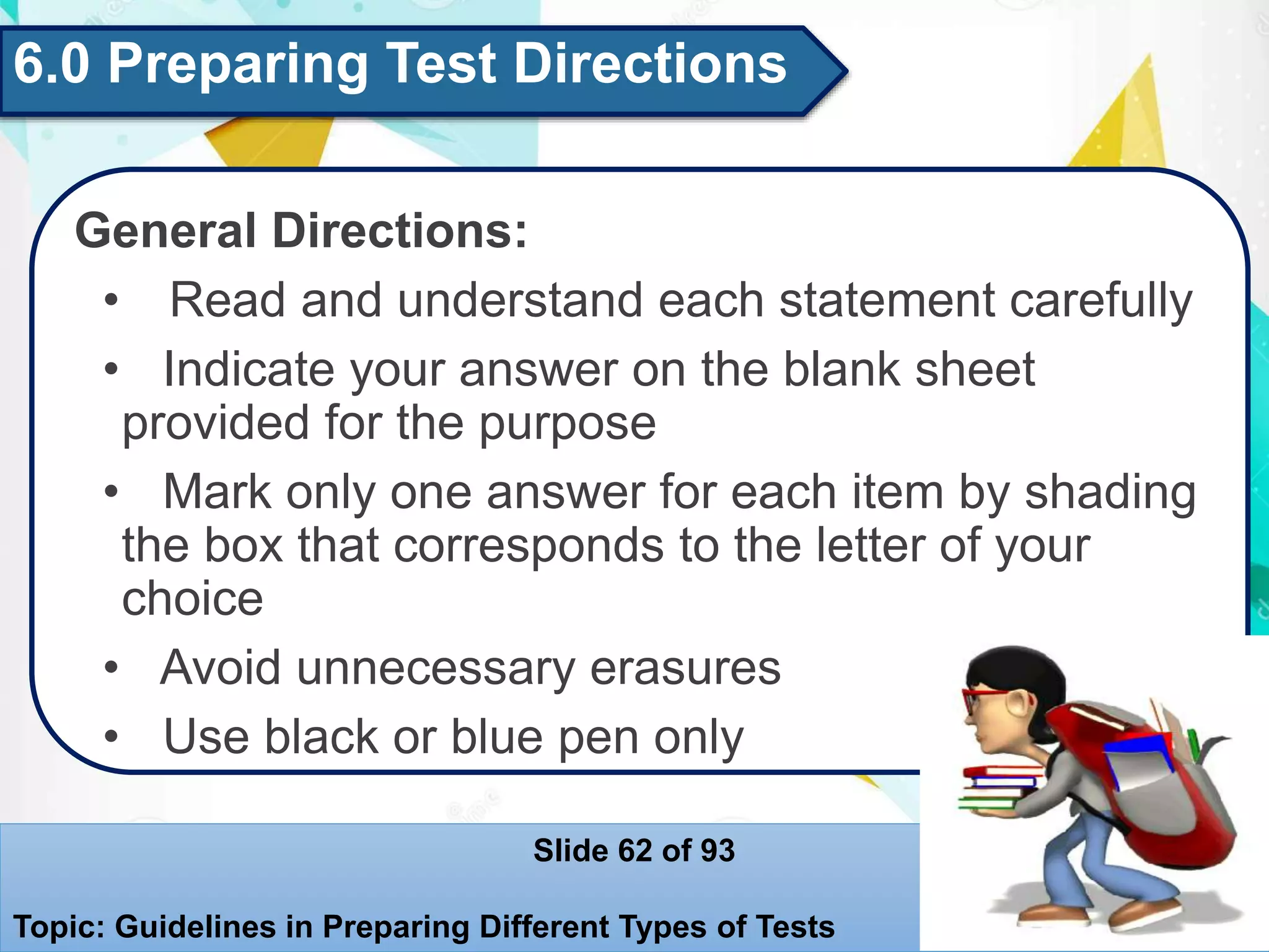 6.0 Preparing Test Directions
General Directions:
• Read and understand each statement carefully
• Indicate your answer on the blank sheet
provided for the purpose
• Mark only one answer for each item by shading
the box that corresponds to the letter of your
choice
• Avoid unnecessary erasures
• Use black or blue pen only
Slide 62 of 93
Topic: Guidelines in Preparing Different Types of Tests
 