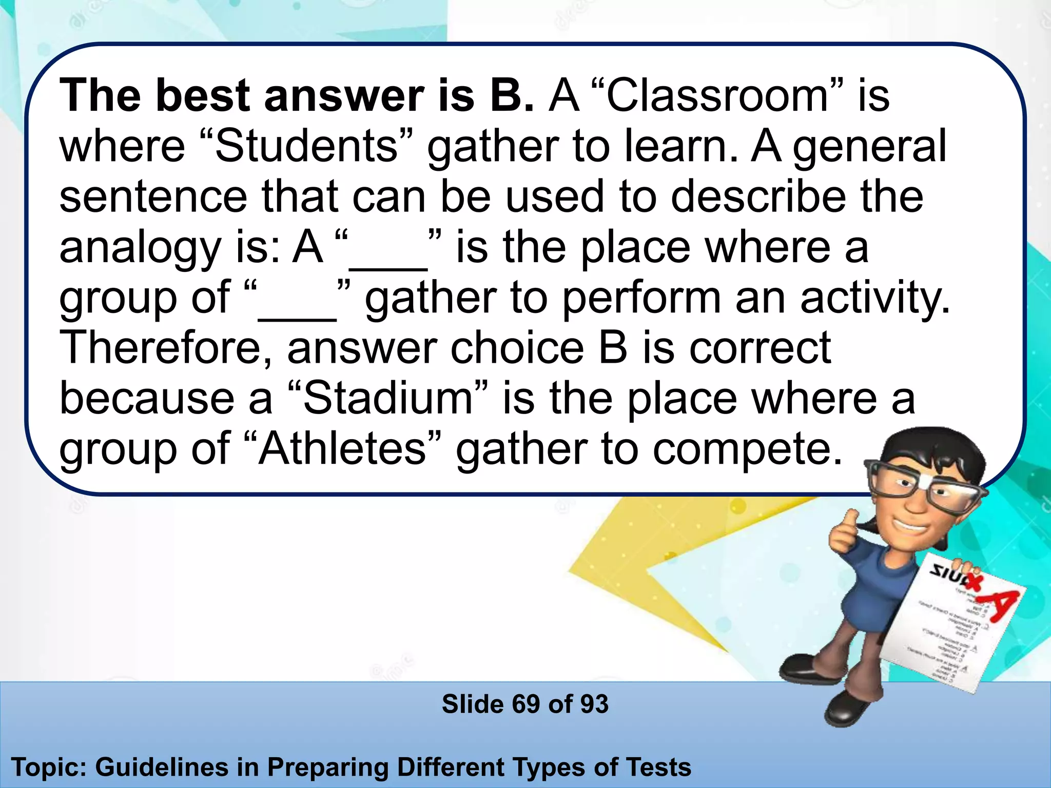 The best answer is B. A “Classroom” is
where “Students” gather to learn. A general
sentence that can be used to describe the
analogy is: A “___” is the place where a
group of “___” gather to perform an activity.
Therefore, answer choice B is correct
because a “Stadium” is the place where a
group of “Athletes” gather to compete.
Slide 69 of 93
Topic: Guidelines in Preparing Different Types of Tests
 