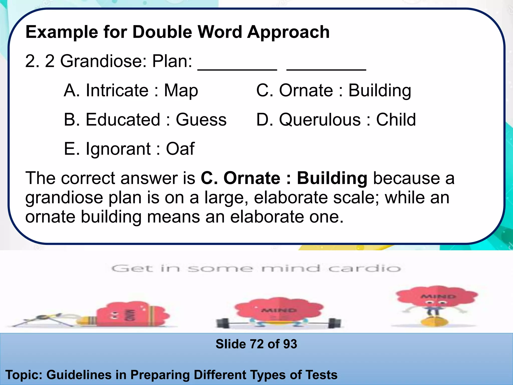 Example for Double Word Approach
2. 2 Grandiose: Plan: ________ ________
A. Intricate : Map C. Ornate : Building
B. Educated : Guess D. Querulous : Child
E. Ignorant : Oaf
The correct answer is C. Ornate : Building because a
grandiose plan is on a large, elaborate scale; while an
ornate building means an elaborate one.
Slide 72 of 93
Topic: Guidelines in Preparing Different Types of Tests
 