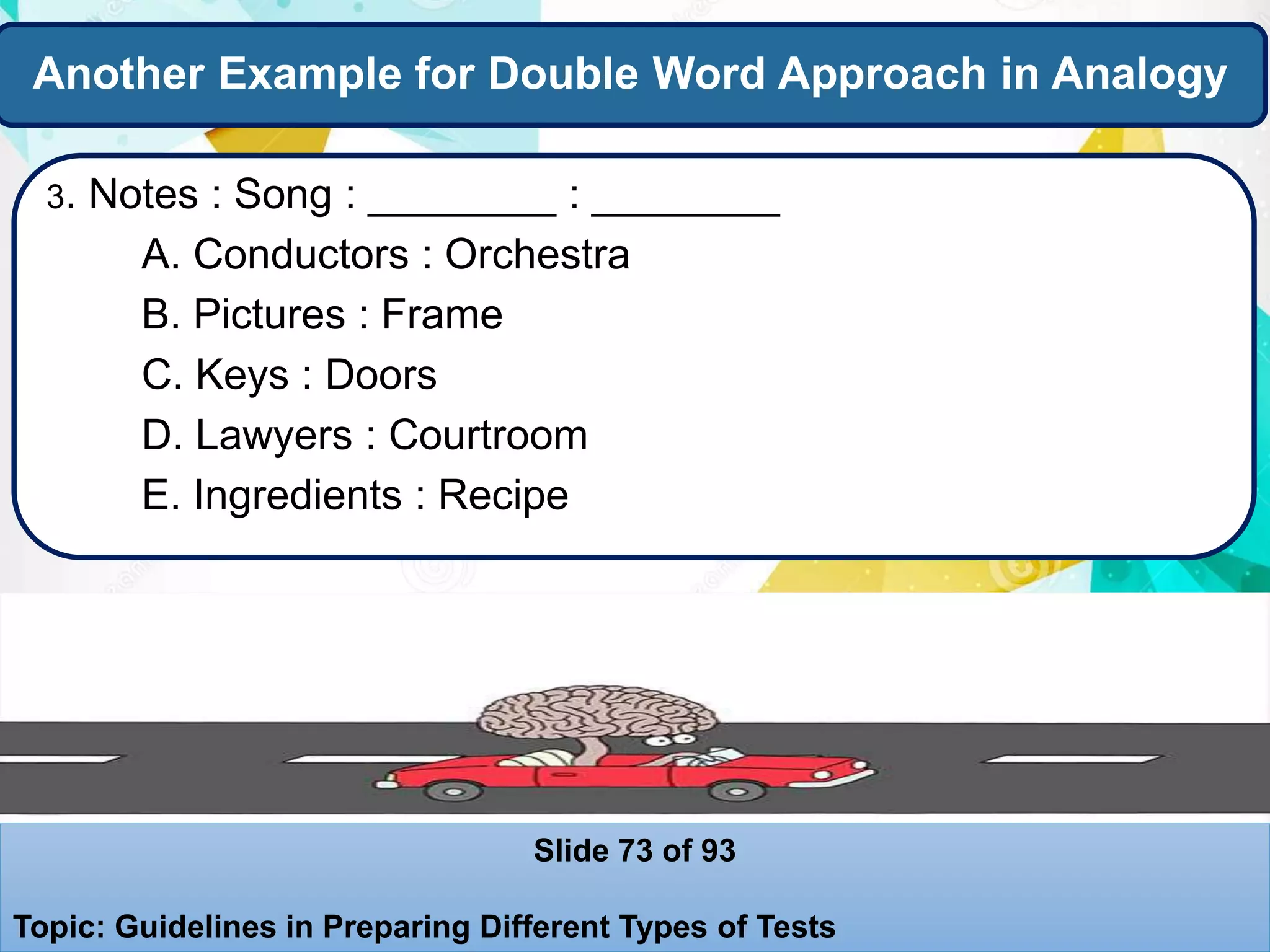 Another Example for Double Word Approach in Analogy
3. Notes : Song : ________ : ________
A. Conductors : Orchestra
B. Pictures : Frame
C. Keys : Doors
D. Lawyers : Courtroom
E. Ingredients : Recipe
Slide 73 of 93
Topic: Guidelines in Preparing Different Types of Tests
 