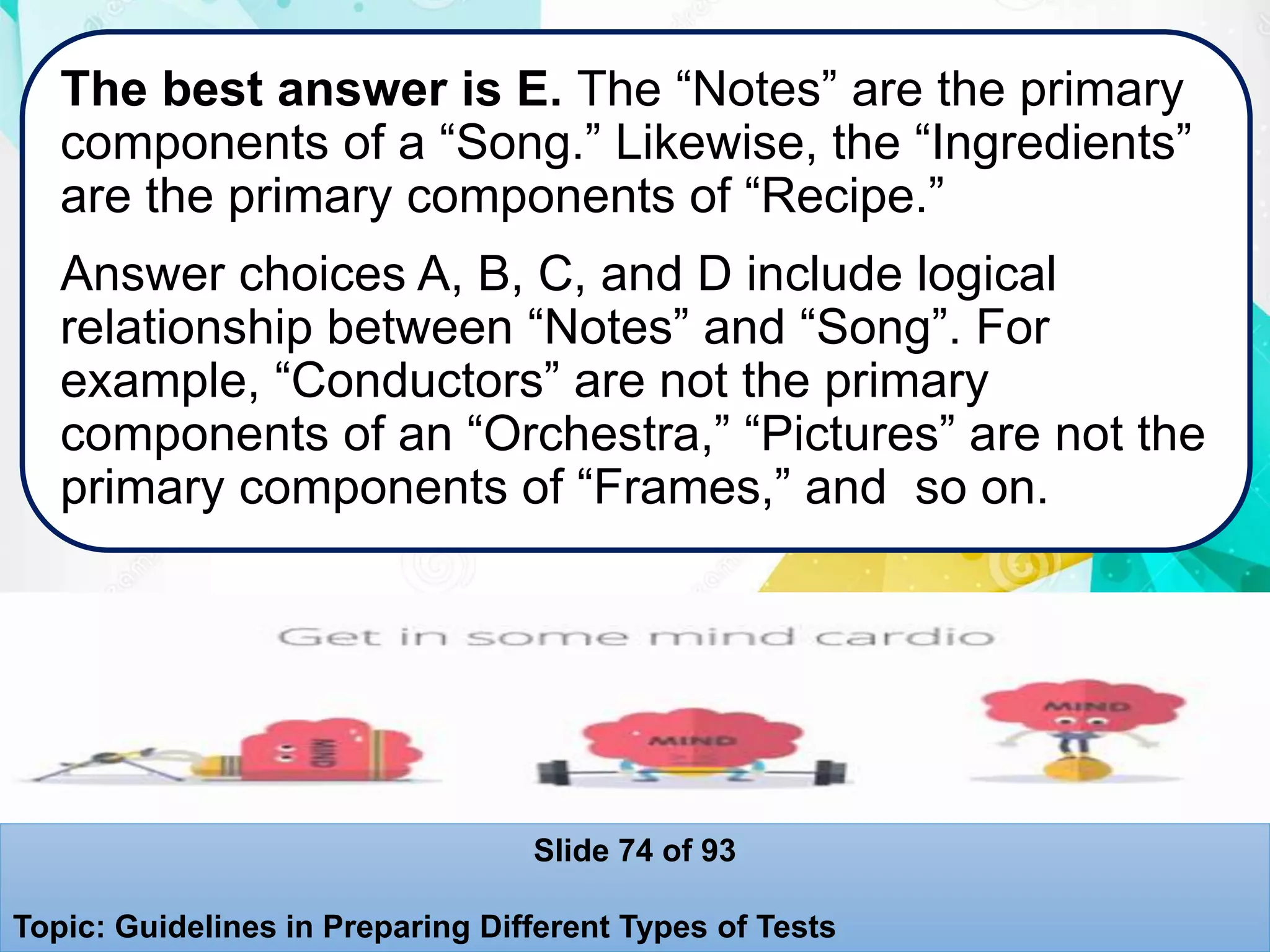 The best answer is E. The “Notes” are the primary
components of a “Song.” Likewise, the “Ingredients”
are the primary components of “Recipe.”
Answer choices A, B, C, and D include logical
relationship between “Notes” and “Song”. For
example, “Conductors” are not the primary
components of an “Orchestra,” “Pictures” are not the
primary components of “Frames,” and so on.
Slide 74 of 93
Topic: Guidelines in Preparing Different Types of Tests
 