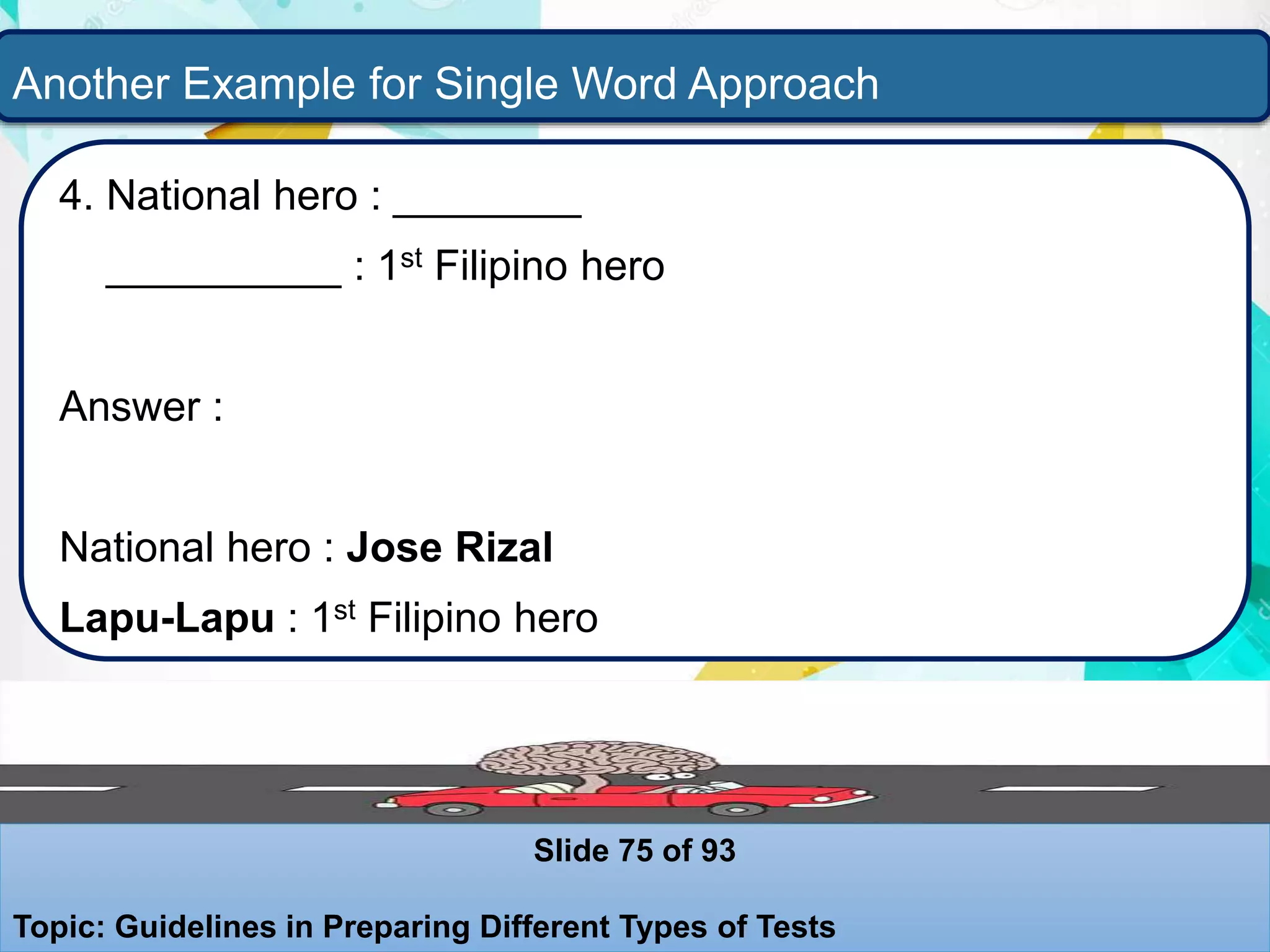 Another Example for Single Word Approach
4. National hero : ________
__________ : 1st Filipino hero
Answer :
National hero : Jose Rizal
Lapu-Lapu : 1st Filipino hero
Slide 75 of 93
Topic: Guidelines in Preparing Different Types of Tests
 