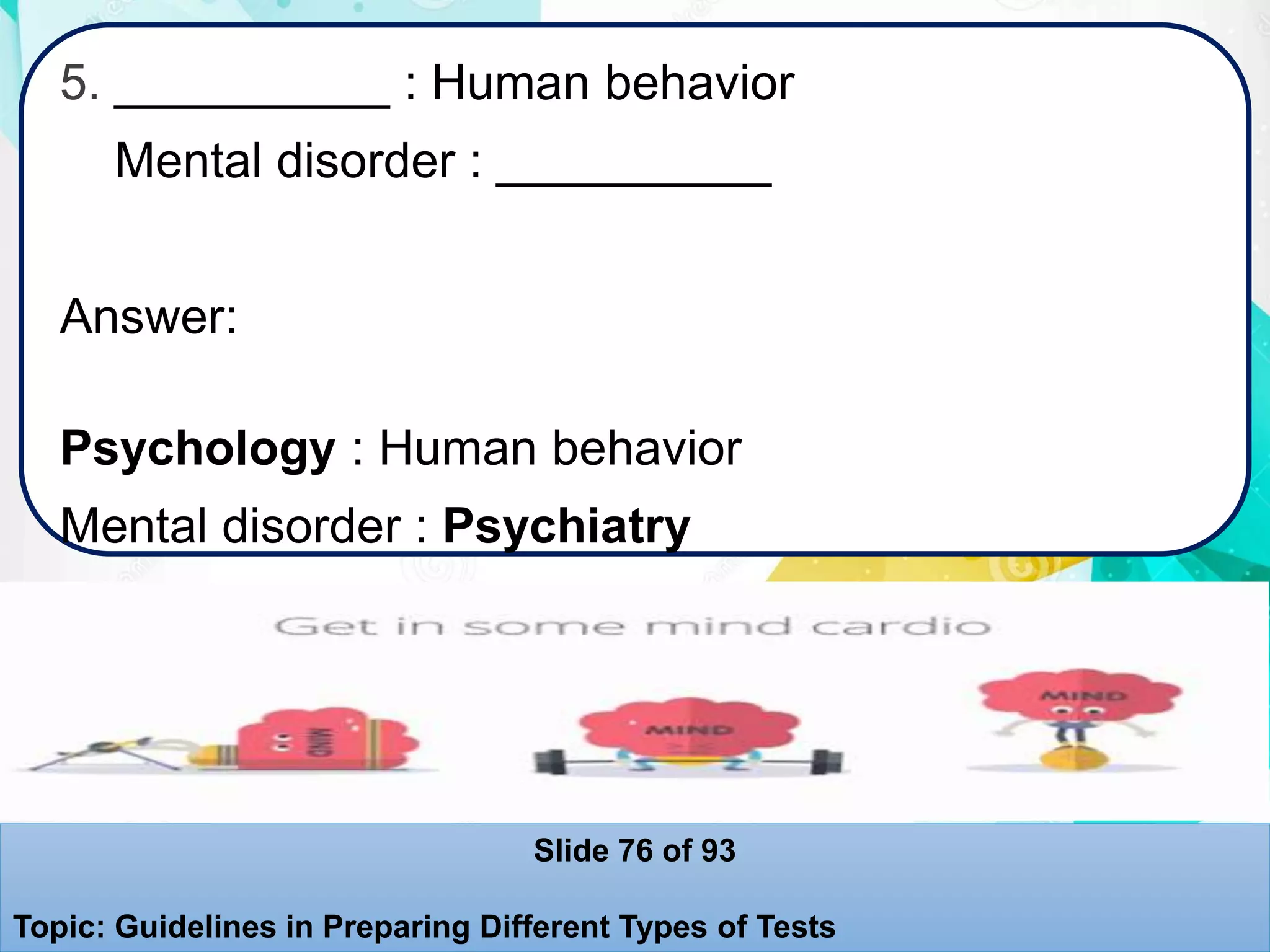 5. __________ : Human behavior
Mental disorder : __________
Answer:
Psychology : Human behavior
Mental disorder : Psychiatry
Slide 76 of 93
Topic: Guidelines in Preparing Different Types of Tests
 