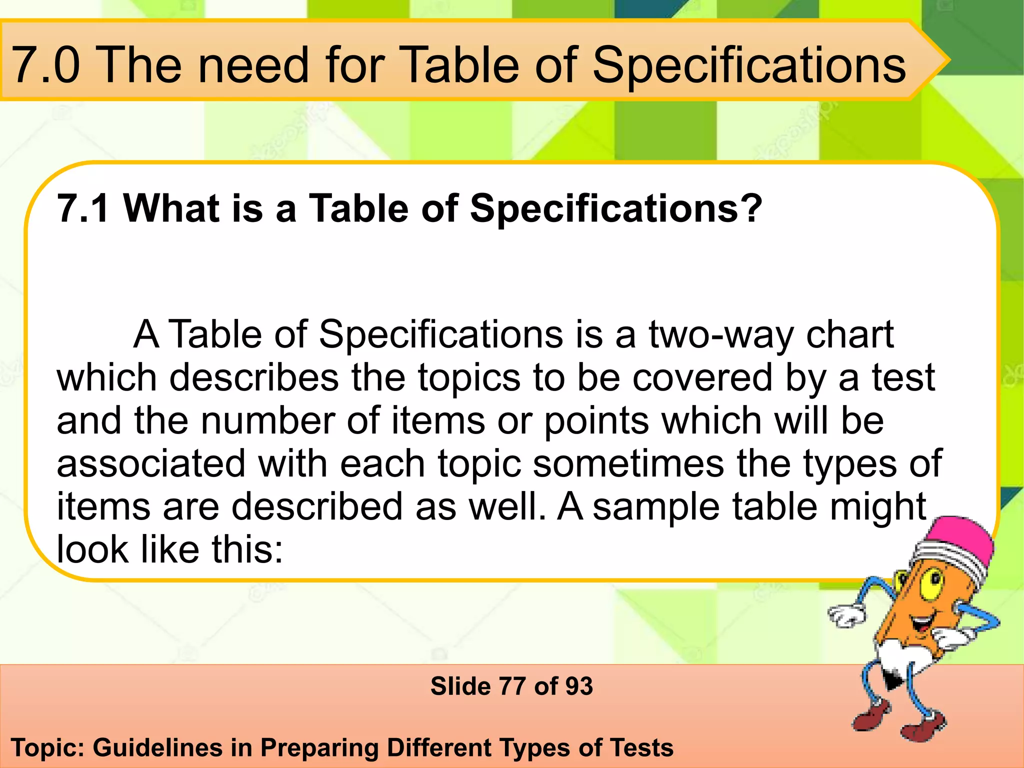 7.0 The need for Table of Specifications
7.1 What is a Table of Specifications?
A Table of Specifications is a two-way chart
which describes the topics to be covered by a test
and the number of items or points which will be
associated with each topic sometimes the types of
items are described as well. A sample table might
look like this:
Slide 77 of 93
Topic: Guidelines in Preparing Different Types of Tests
 