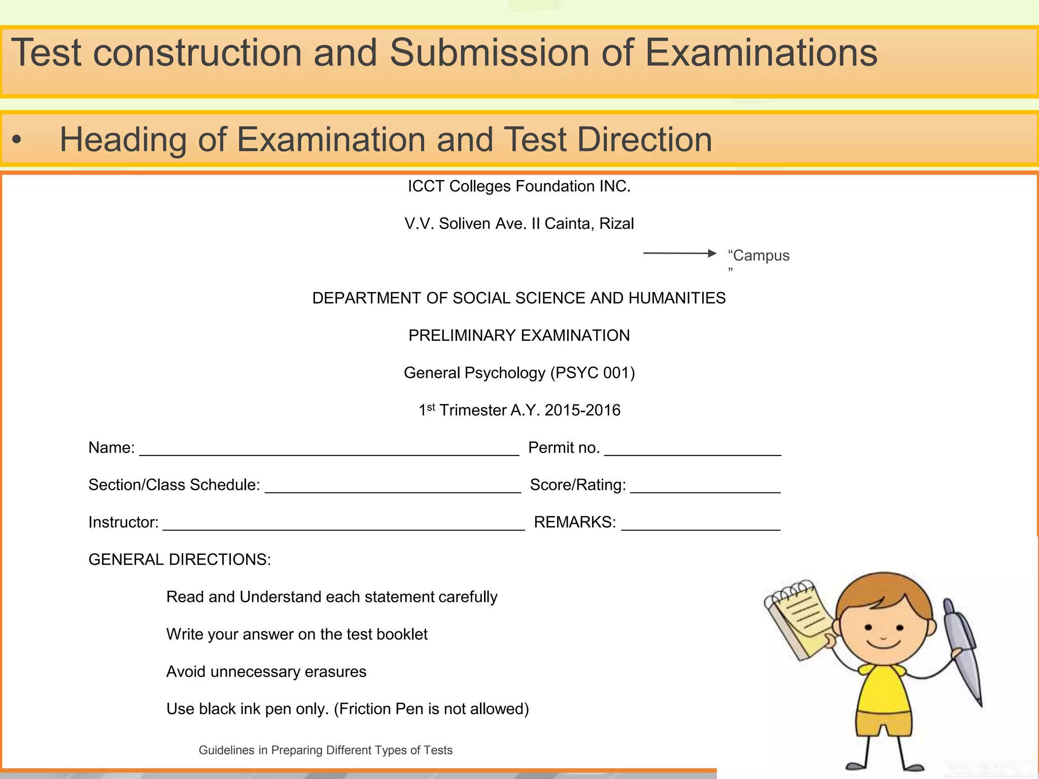 Test construction and Submission of Examinations
ICCT Colleges Foundation INC.
V.V. Soliven Ave. II Cainta, Rizal
DEPARTMENT OF SOCIAL SCIENCE AND HUMANITIES
PRELIMINARY EXAMINATION
General Psychology (PSYC 001)
1st Trimester A.Y. 2015-2016
Name: ___________________________________________ Permit no. ____________________
Section/Class Schedule: _____________________________ Score/Rating: _________________
Instructor: _________________________________________ REMARKS: __________________
GENERAL DIRECTIONS:
Read and Understand each statement carefully
Write your answer on the test booklet
Avoid unnecessary erasures
Use black ink pen only. (Friction Pen is not allowed)
Guidelines in Preparing Different Types of Tests
• Heading of Examination and Test Direction
“Campus
”
 