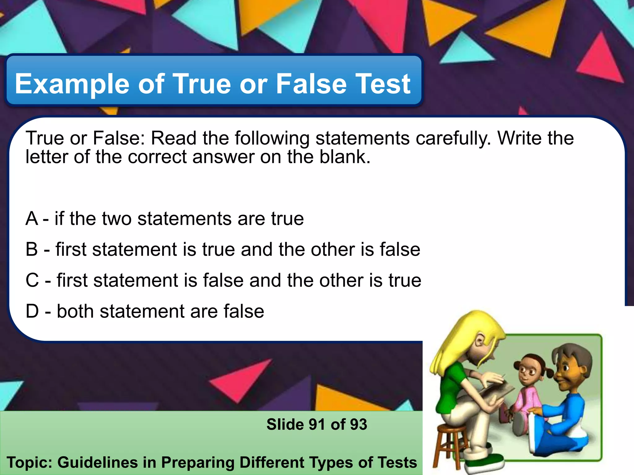 Example of True or False Test
True or False: Read the following statements carefully. Write the
letter of the correct answer on the blank.
A - if the two statements are true
B - first statement is true and the other is false
C - first statement is false and the other is true
D - both statement are false
Slide 91 of 93
Topic: Guidelines in Preparing Different Types of Tests
 