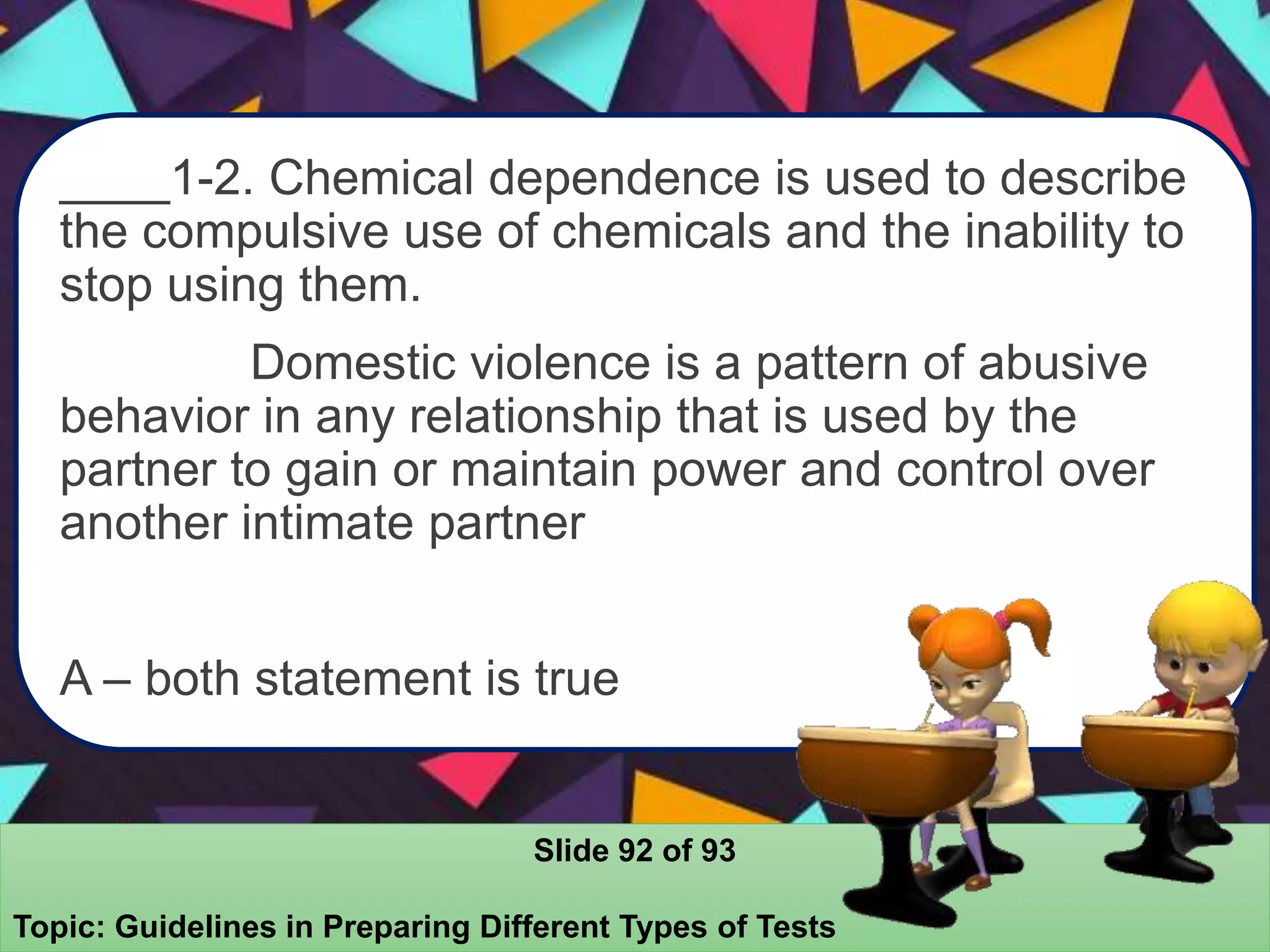 ____1-2. Chemical dependence is used to describe
the compulsive use of chemicals and the inability to
stop using them.
Domestic violence is a pattern of abusive
behavior in any relationship that is used by the
partner to gain or maintain power and control over
another intimate partner
A – both statement is true
Slide 92 of 93
Topic: Guidelines in Preparing Different Types of Tests
 