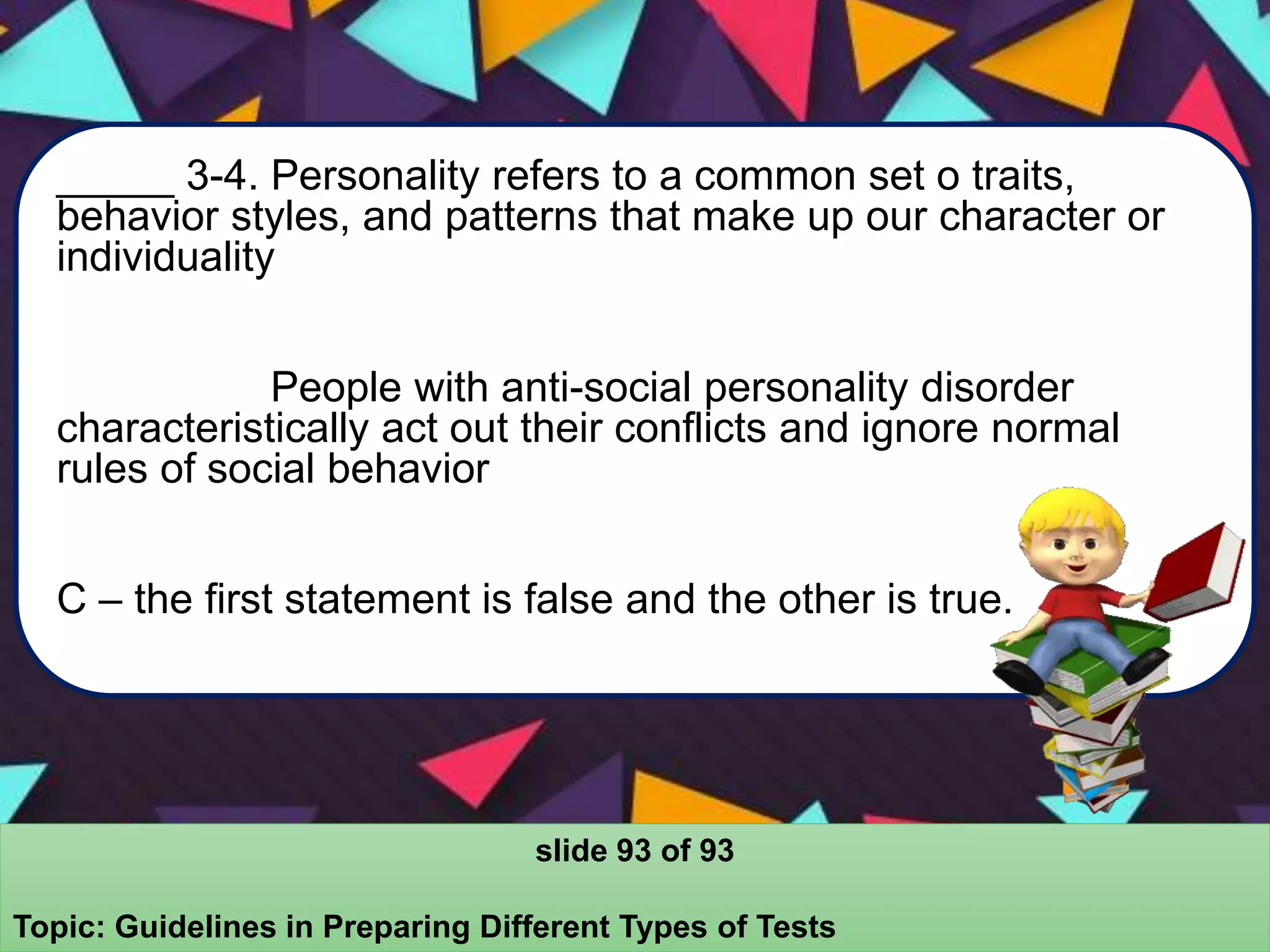 _____ 3-4. Personality refers to a common set o traits,
behavior styles, and patterns that make up our character or
individuality
People with anti-social personality disorder
characteristically act out their conflicts and ignore normal
rules of social behavior
C – the first statement is false and the other is true.
slide 93 of 93
Topic: Guidelines in Preparing Different Types of Tests
 