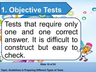 1. Objective Tests
Tests that require only
one and one correct
answer. It is difficult to
construct but easy to
check.
Slide 10 of 93
Topic: Guidelines in Preparing Different Types of Tests
 