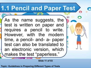 1.1 Pencil and Paper Test
As the name suggests, the
test is written on paper and
requires a pencil to write.
However, with the modern
time, a pencil- and- a- paper
test can also be translated to
an electronic version, which
makes the test “paperless.”
Slide 11 of 93
Topic: Guidelines in Preparing Different Types of Tests
 