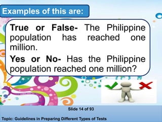 Examples of this are:
True or False- The Philippine
population has reached one
million.
Yes or No- Has the Philippine
population reached one million?
Slide 14 of 93
Topic: Guidelines in Preparing Different Types of Tests
 