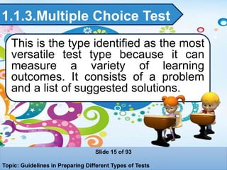 1.1.3.Multiple Choice Test
This is the type identified as the most
versatile test type because it can
measure a variety of learning
outcomes. It consists of a problem
and a list of suggested solutions.
Slide 15 of 93
Topic: Guidelines in Preparing Different Types of Tests
 