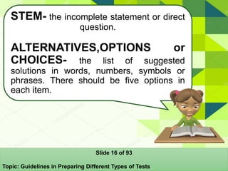 STEM- the incomplete statement or direct
question.
ALTERNATIVES,OPTIONS or
CHOICES- the list of suggested
solutions in words, numbers, symbols or
phrases. There should be five options in
each item.
Slide 16 of 93
Topic: Guidelines in Preparing Different Types of Tests
 