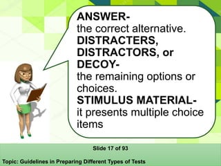 Slide 17 of 93
Topic: Guidelines in Preparing Different Types of Tests
ANSWER-
the correct alternative.
DISTRACTERS,
DISTRACTORS, or
DECOY-
the remaining options or
choices.
STIMULUS MATERIAL-
it presents multiple choice
items
 