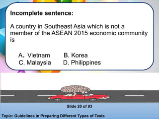 Incomplete sentence:
A country in Southeast Asia which is not a
member of the ASEAN 2015 economic community
is
A. Vietnam B. Korea
C. Malaysia D. Philippines
Slide 20 of 93
Topic: Guidelines in Preparing Different Types of Tests
 