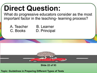 Direct Question:
What do progressive educators consider as the most
important factor in the teaching- learning process?
A. Teacher B. Learner
C. Books D. Principal
Slide 22 of 93
Topic: Guidelines in Preparing Different Types of Tests
 