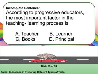 Incomplete Sentence:
According to progressive educators,
the most important factor in the
teaching- learning process is
A. Teacher B. Learner
C. Books D. Principal
Slide 23 of 93
Topic: Guidelines in Preparing Different Types of Tests
 