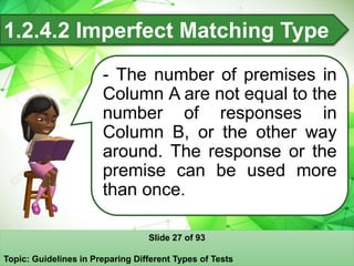 1.2.4.2 Imperfect Matching Type
- The number of premises in
Column A are not equal to the
number of responses in
Column B, or the other way
around. The response or the
premise can be used more
than once.
Slide 27 of 93
Topic: Guidelines in Preparing Different Types of Tests
 
