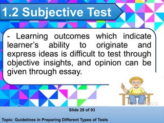 1.2 Subjective Test
Slide 29 of 93
Topic: Guidelines in Preparing Different Types of Tests
- Learning outcomes which indicate
learner’s ability to originate and
express ideas is difficult to test through
objective insights, and opinion can be
given through essay.
 