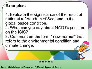 Examples:
1. Evaluate the significance of the result of
national referendum of Scotland to the
global peace condition.
2. What can you say about NATO’s position
on the ISIS?
3. Comment on the term “ new normal” that
refers to the environmental condition and
climate change.
Slide 34 of 93
Topic: Guidelines in Preparing Different Types of Tests
 