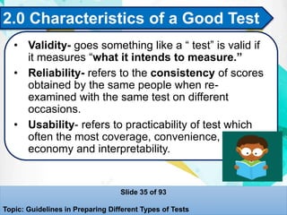 2.0 Characteristics of a Good Test
• Validity- goes something like a “ test” is valid if
it measures “what it intends to measure.”
• Reliability- refers to the consistency of scores
obtained by the same people when re-
examined with the same test on different
occasions.
• Usability- refers to practicability of test which
often the most coverage, convenience,
economy and interpretability.
Slide 35 of 93
Topic: Guidelines in Preparing Different Types of Tests
 