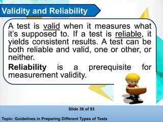 Validity and Reliability
A test is valid when it measures what
it’s supposed to. If a test is reliable, it
yields consistent results. A test can be
both reliable and valid, one or other, or
neither.
Reliability is a prerequisite for
measurement validity.
Slide 36 of 93
Topic: Guidelines in Preparing Different Types of Tests
 