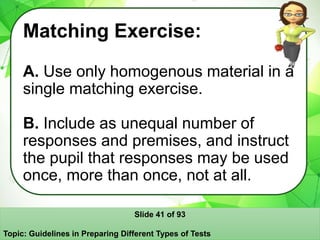 Matching Exercise:
A. Use only homogenous material in a
single matching exercise.
B. Include as unequal number of
responses and premises, and instruct
the pupil that responses may be used
once, more than once, not at all.
Slide 41 of 93
Topic: Guidelines in Preparing Different Types of Tests
 