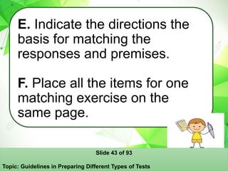 E. Indicate the directions the
basis for matching the
responses and premises.
F. Place all the items for one
matching exercise on the
same page.
Slide 43 of 93
Topic: Guidelines in Preparing Different Types of Tests
 
