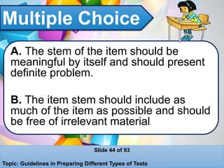 Multiple Choice
A. The stem of the item should be
meaningful by itself and should present
definite problem.
B. The item stem should include as
much of the item as possible and should
be free of irrelevant material.
Slide 44 of 93
Topic: Guidelines in Preparing Different Types of Tests
 