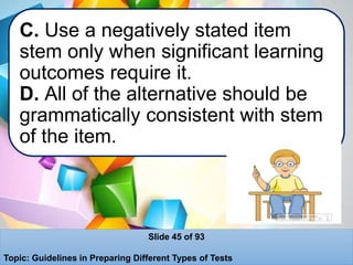 C. Use a negatively stated item
stem only when significant learning
outcomes require it.
D. All of the alternative should be
grammatically consistent with stem
of the item.
Slide 45 of 93
Topic: Guidelines in Preparing Different Types of Tests
 