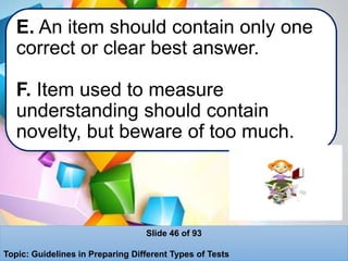 E. An item should contain only one
correct or clear best answer.
F. Item used to measure
understanding should contain
novelty, but beware of too much.
Slide 46 of 93
Topic: Guidelines in Preparing Different Types of Tests
 