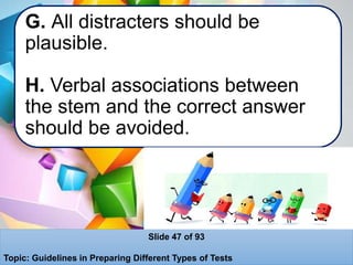 G. All distracters should be
plausible.
H. Verbal associations between
the stem and the correct answer
should be avoided.
Slide 47 of 93
Topic: Guidelines in Preparing Different Types of Tests
 