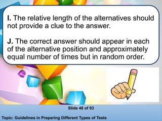 I. The relative length of the alternatives should
not provide a clue to the answer.
J. The correct answer should appear in each
of the alternative position and approximately
equal number of times but in random order.
Slide 48 of 93
Topic: Guidelines in Preparing Different Types of Tests
 