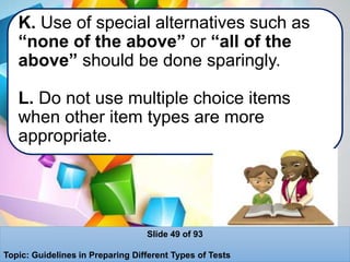 K. Use of special alternatives such as
“none of the above” or “all of the
above” should be done sparingly.
L. Do not use multiple choice items
when other item types are more
appropriate.
Slide 49 of 93
Topic: Guidelines in Preparing Different Types of Tests
 