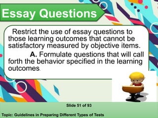 Essay Questions
Restrict the use of essay questions to
those learning outcomes that cannot be
satisfactory measured by objective items.
A. Formulate questions that will call
forth the behavior specified in the learning
outcomes.
Slide 51 of 93
Topic: Guidelines in Preparing Different Types of Tests
 